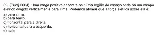 39. (Pucrj 2004) Uma carga positiva encontra-se numa região do espaço onde há um campo
elétrico dirigido verticalmente para cima. Podemos afirmar que a força elétrica sobre ela é:
a) para cima.
b) para baixo.
c) horizontal para a direita.
d) horizontal para a esquerda
e) nula.