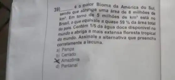 39) __
que abrange uma área de 8 milhoes de
e o maior Bioma da América do Sul,
torno de 5 milhoes de
da área total
km^2. to que equivale a quase
59% 
km^2 está no
do pais. Contém
1/5
da água doce disponivel no
mundo e abriga a mais extensa floresta tropical
do mundo. Assinale a alternativa que preencha
corretamente a lacuna.
a) Pampa
b) Cerrado
Amazônia
d) Pantanal