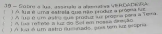 39 - Sobre a lua, assinale a alternativa VE RDADEIRA:
() A lua é uma estrela que nào produz a própria luz.
() A lua é um astro que produz luz própria para a Terra.
() A lua reflete a luz do Sol em nossa direção.
()
 A lua é um astro iluminado, pois tem luz própria.