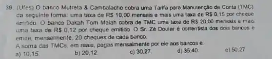 39. (Ufes) O banco Mutreta 8 Cambalacho cobra uma Tarifa para Manutenção de Conta (TMC)
da seguinte forma:uma taxa de RS10,00 mensais e mais uma taxa de RS0,15 por cheque
emitido. O banco Dakah Tom Malah cobra de TMC uma taxa de R 20,00 mensais e mais
uma taxa de RS0,12 por cheque emitido O St. Zé Douler correntista dos dois bancos e
emite mensalmente 20 cheques de cada banco.
A soma das TMCs em reais, pagas mensalmente por ele aos bancos é.
d) 35,40
e) 50,27
a) 10.15
b) 20.12
c) 30,27