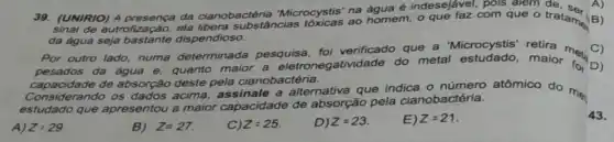 39. (UNIRIO) A da cianobactéria Microcystis' no homem , o que faz com que o tratam B)
de eutrofização,ela libera substâncias
da água dispendioso.
Por outro lado, numa determinada pesquisa foi verificado que a 'Microcystis' retira
pesados da água e quanto maior a eletronegatividade do metal estudado . maior (C)
capacidade de absorção deste pela cianobactéria.
Considerando os dados acima a alternativa que indica o número atômico do me
estudado q que
apresentou a maior capacidade de absorção pela cianobactéria.
A) Z=29.
B) Z=27.
Z=25.
D) Z=23.
E) Z=21
43.