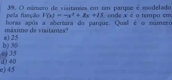 39.0 número de visitantes em um parque é modelado
pela função V(x)=-x^2+8x+15 ondex o tempo em
horas apos a abertura do parque Qual é 0 numero
máximo de visitantes?
a) 25
b) 30
c) 35
d) 40
e) 45