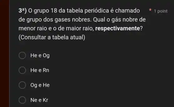 3a) 0 grupo 18 da tabela periódica é chamado
de grupo dos gases nobres . Qual 0 gás nobre de
menor raio e o de maior raio , respectivamente?
(Consultar a tabela atual)
He e Og
He e Rn
Og e He
Ne e Kr
1 point