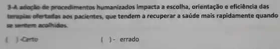 3-A adoção de procedimentos humanizados impacta a escolha , orientação e eficiência das
terapias ofertadas aos pacientes, que tendem a recuperar a saúde mais rapidamente quando
se sentem acolhidos.
) -Certo
() - errado