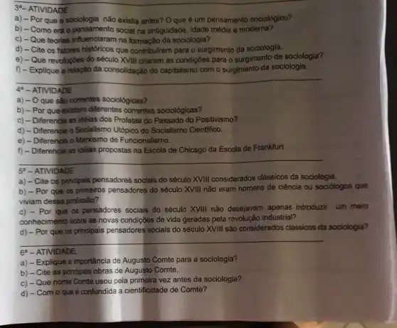 3a- ATIVIDADE
a) - Por que a sociologia não existia antes? O que é um pensamento sociologico?
b) - Como era o pensamento social na antiguidade, idade média e moderna?
c) - Que teorias influenciaram na formação da sociologia?
d) - Cite os fatores historicos que contribuiram para o surgimento da sociologia.
e) - Que revoluçōes do século XVIII criaram as condições para o surgimento da sociologia?
f) - Explique a relação da consolidação do capitalismo com o surgimento da sociologia.
__
44 - ATIVIDADE
a) - O que sắo correntes sociológicas?
b) - Por que existem diferentes correntes sociológicas?
c) - Diferencie as idêlas dos Profetas do Passado do Positivismo?
d) - Diferencie o Socialismo Utópico do Socialismo Cientifico.
e) - Diferencie o Marxismo de Funcionalismo.
f) - Diferencie as idêlas propostas na Escola de Chicago da Escola de Frankfurt
__
5 - ATIVIDADE
a) - Cite os principais pensadores socials do século XVIII considerados clássicos da sociologia.
b) - Por que as primeiros pensadores do século XVIII não eram homens de ciência ou sociólogos que
viviam dessa profissão?
c) - Por que os pensadores sociais do século XVIII não desejavam apenas introduzir um mero
conhecimento sobre as novas condições de vida geradas pela revolução industrial?
__
d) - Por que os principais pensadores socials do século XVIII são considerados clássicos da sociologia?
6. - ATIVIDADE.
a) - Explique a importância de Augusto Comte para a sociologia?
b) - Cite as principais obras de Augusto Comte.
c) - Que nome Comte usou pela primeira vez antes da sociologia?
d) - Com o que é confundida a cientificidade de Comte?