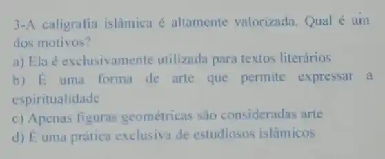 3-A caligrafia islâmica é altamente valorizada Qual é um
dos motivos?
a) Ela é exclusivamente utilizada para textos literários
b) E uma forma de arte que permite expressar a
espiritualidade
c) Apenas figuras geométricas são consideradas arte
d) É uma prática exclusiva de estudiosos islâmicos