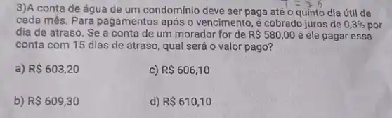 3)A conta de água de um condomínio deve ser paga até o quinto dia útil de
cada mês. Para pagamentos após o vencimento, é cobrado juros de 0,3%  por
dia de atraso. Se a conta de um morador for de R 580,00 e ele pagar essa
conta com 15 dias de atraso, qual será o valor pago?
a) R 603,20
C) R 606,10
b) R 609,30
d) R 610,10