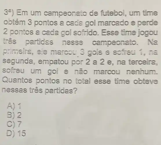 3a) Em um campeonato de futebol, um time
obtém 3 pontos 2 cada gol marcado e perde
2 pontos a cada gol sofrido. Esse time jogou
três partidas nesse campeonato . Na
primsire, se marcou 3 gols 6 sofai ina
segunda , empatou por 2 a 2 e. na terceira.
sofreu um gol e não marcou nenhum.
Quantos pontos no total esse time obteve
nessas tres partidas?
A)
B) 2
C) 7
D) 15