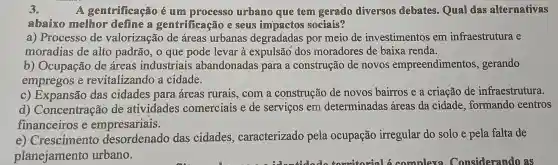 3.	A gentrificação é um processo urbamo que tem gerado diversos debates. Qual das altermativas
abaixo mellhor define a gemtrificação e seuis sociais?
a) Processo de valorização de áreas urbanas degradadas por meio de investimentos em infraestrutura e
moradias de alto padrão, 0 que pode levar à expulsão dos moradores de baixa renda.
b) Ocupação de áreas industriais abandonadas para a construção de novos empreendimentos , gerando
empregos e revitalizando a cidade.
c) Expansão das cidades para áreas rurais, com a construção de novos bairros e a criação de infraestrutura.
d)Concentração de atividades comerciais e de serviços em determinadas áreas da cidade formando centros
financeiros e empresariais.
e) Crescimento desordenado das cidades , caracterizado pela ocupação irregular do solo e pela falta de
planejamento urbano.