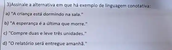 3)Assinale a alternativa em que há exemplo de linguagem conotativa:
a) "A criança está dormindo na sala."
b) "A esperança é a última que morre."
c) "Compre duas e leve três unidades."
d) "O relatório será entregue amanhã."