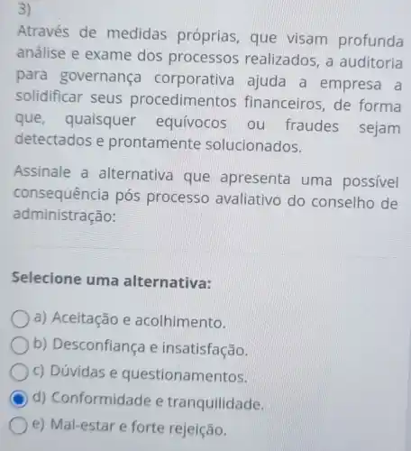 3)
Através de medidas próprias, que visam profunda
análise e exame dos processos realizados, a auditoria
para governança corporativa ajuda a empresa a
solidificar seus procedime ntos financeiros, de forma
que , quaisquer equívocos ou fraudes sejam
detectados e prontamente solucionados.
Assinale a alternativa que apresenta uma possivel
consequência pós processo avaliativo do conselho de
administração:
Selecione uma alternativa:
a) Aceitação e acolhimento.
b)Desconfiança e insatisfação.
c) Dúvidas e questionamentos.
C d) Conformid lade e tranquilidade.
e) Mal-estar e forte rejeição.