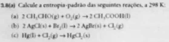 3.B(a) Cakule a entropia-padrio das seguintes reacoes, a 298 K:
2CH_(3)CHO(g)+O_(2)(g)arrow 2CH_(3)COOH(l)
2AgCl(s)+Br_(2)(l)arrow 2AgBr(s)+C_(2)(g)
Hg(l)+Cl_(2)(g)arrow H_(g)al_(2)(s)