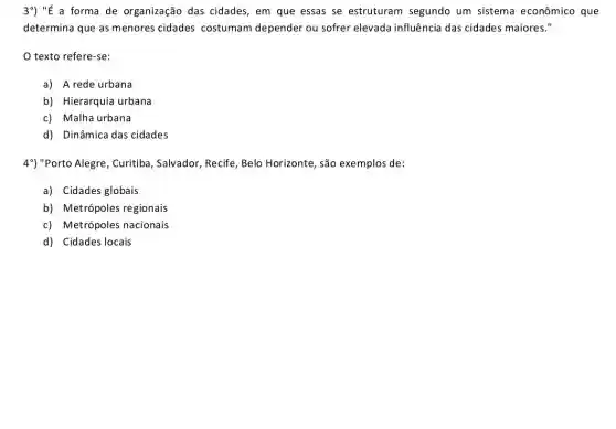 3^circ )''E a forma de organização das cidades, em que essas se estruturam segundo um sistema econômico que
determina que as menores cidades costumam depender ou sofrer elevada influência das cidades maiores."
texto refere-se:
a) A rede urbana
b) Hierarquia urbana
c) Malha urbana
d) Dinâmica das cidades
4") "Porto Alegre, Curitiba , Salvador, Recife, Belo Horizonte, são exemplos de:
a) Cidades globais
b) Metrópoles regionais
c) Metrópoles nacionais
d) Cidades locais