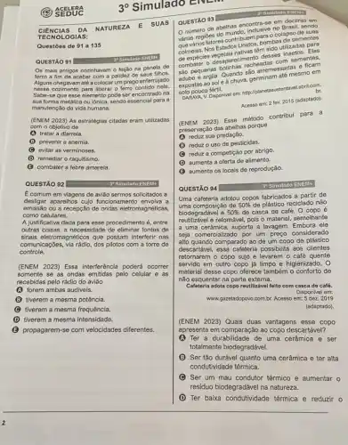 3^circ  Simulado ENt
CIENCIAS DA
NATUREZA E SUAS
TECNO LOGIA s:
Questōes de 91 a 135
QUESTÃO 91
Os mais antigos cozinhavam o feijão na panela de
ferro a fim de acabar com a palidez de seus filhos.
Alguns chegavam até a colocar um prego enferrujado
nesse cozimento para liberar - ferro contido nele.
Sabe-se que esse elemento pode ser encontrado na
sua forma metálica ou iônica, sendo essencial para a
manutenção da vida humana.
(ENEM 2023) As estratégias citadas eram utilizadas
com o objetivo de
(A) tratar a diarreia.
(B) prevenir a anemia.
(C) evitar as verminoses.
(D) remediar o raquitismo.
(C) combater a febre amarela.
QUESTÃO 92	3 Simulado ENEM-
E comum em viagens de solicitados a
desligar aparelhos cujo funcionamento envolva a
emissão ou a recepção de ondas eletromagnéticas,
como celulares.
A justificativa dada para esse procedimento é, entre
outras coisas, a necessidade de eliminar fontes de
sinais eletromagnéticos que possam interferir nas
comunicações, via rádio, dos pilotos com a torre de
controle.
(ENEM 2023) Essa interferência poderá ocorrer
somente se as ondas emitidas pelo celular e as
recebidas pelo rádio do aviāo
A forem ambas audiveis.
B (B) tiverem a mesma potência.
tiverem a mesma frequência
D tiverem a mesma intensidade.
B propagarem-se com velocidades diferentes.
3" Simulado ENEM+
QUESTÃO 93
número de abelhas encontra-se em declinio or
várias regiōes do ahas enclusive no Brasil, sendo
várias/Rosfatores contributeme born colapso de suas
cumelas. Nos Estados Unides bombas de sementes
de espécies Estados Ukuasiém sido utilizadas, Elas
combater o desapareciment desses
são pequenas recheadas com sementes.
adubo e argila. Quando sao arremessadas e
expostas ao sole uchuva, germinam até mesmo em
solo pouco fertil.
br. DARAYA, V. Disponivel em:http://planetasustentavel.abril.com
Acesso em: 2 fev.2015 (adaptado).
(ENEM 2023) Esse método contribui para a
preservação das abelhas porque
A reduz sua predação.
B reduzo uso de pesticidas.
C reduz a competição por abrigo.
D aumenta a oferta de alimento.
B aumenta os locais de reprodução.
QUESTÃO 94
30 Simulado ENEM+
Uma cafeteria adotou copos fabricados a partir de
uma composição de 50%  de plástico reciclado não
biodegradável e 50%  de casca de café.O copo é
reutilizavel e retornável, pois o material semelhante
a uma cerâmica, suporta a lavagem. Embora ele
seja comercializado por um preço considerado
alto quando comparado ao de um copo de plástico
descartável, essa cafeteria possibilita aos clientes
retornarem o copo sujo e levarem o café quente
servido em outro copo já limpo e higienizado . 0
material desse copo oferece também o conforto de
não esquentar na parte externa.
Cafeteria adota copo reutilizável feito com casca de café.
Disponivel em:
www.gazetadopovo.com.br. Acesso em:5 dez. 2019
(adaptado)
(ENEM 2023) Quais duas vantagens esse copo
apresenta em comparação ao copo descartável?
A (A) Ter a durabilidade de uma cerâmica e ser
totalmente biodegradável.
B Ser tão durável quanto uma cerâmica e ter alta
condutividade térmica.
C Ser um mau condutor térmico e aumentar o
residuo biodegradável na natureza.
D Ter baixa condutividade térmica e reduzir o