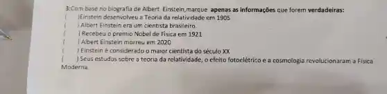 3:Com base no biografia de Albert Einstein , marque apenas as informações que forem verdadeiras:
( )Einstein desenvolveu a Teoria da relatividade em 1905
() Albert Einstein era um cientista brasileiro.
 Recebeu o premio Nobel de Fisica em 1921
()
 Albert Einstein morreu em 2020
()
 Einstein e considerado o maior cientista do século xx
()
.
() Seus estudos sobre a teoria da relatividade , o efeito fotoelétrico e a cosmologia revolucionaram a Fisica
Moderna.