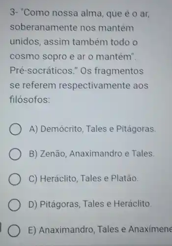 3-"Como nossa alma , que é o ar,
soberanamente nos mantém
unidos, assim também todo o
cosmo sopro e ar o mantém".
Pré-socráticos "Os fragmentos
se referem respectivamente aos
filósofos:
A) Demócrito Tales e Pitágoras.
B) Zenão Anaximandro e Tales.
C) Heráclito Tales e Platão.
D) Pitágoras Tales e Heráclito.
E) Anaximandro Tales e Anaximene