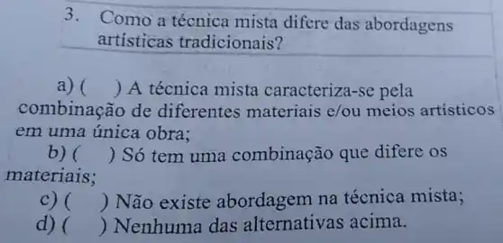 3.
Como a técnica mista difere das abordagens
artisticas tradicionais?
a) () A técnica mista caracteriza -se pela
combinação de diferentes materiais e/ou meios artísticos
em uma única obra:
b) () Só tem uma combinação que difere os
materiais;
C) () Não existe abordagem na técnica mista;
d) () Nenhuma das alternative s acima.