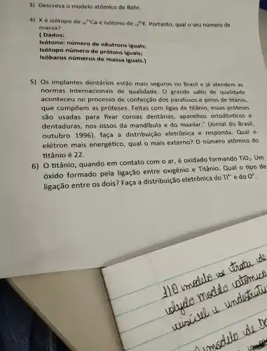 3)Descreva o modelo atômico de Bohr.
4) Xé isótopo de (}_{20)^41Ca e isótono de 19^41K . Portanto , qual o seu número de
massa?
( Dados:
Isótono : númerc de nêutro ns iguais;
Isótopo númerc de prótons iguais;
isóbaro s números de massa iguais.)
5) Os implantes dentário s estão mais seguros no Brasil e já atendem as
normas internacionais de qualidade . 0 grande salto de qualidade
aconteceu no process de confecção dos parafusos e pinos de titânio,
que compōem as proteses .Feitas com ligas de titânio , essas proteses
são usadas para fixar coroas dentárias , aparelhos ortodônticos e
dentaduras .nos ossos da mandibula e do maxilar " (Jornal do Brasil,
outubr 1996)faça a distribuiçãc eletrônica e responda . Qual o
elétron mais energétic o, qual o mais externo?o número atômico do
titânio é 22.
6) 0 titânio , quando em contato com o ar,e oxidado formando
TiO_(2) Um
óxido formado pela ligação entre oxigênio e Titânio Qual o tipo de
ligação entre os dois?Faça a distribuic o eletrônica do
Ti^4+ e do O^2-