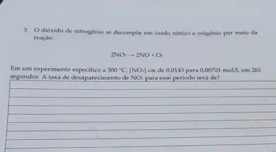 3.dióxido de nitrogênio se decompoe em óxido nítrico e oxigênio por meio da
reação:
2NO_(2)arrow 2NO+O_(2)
Em um experimento a 300^circ C,[NO_(2)] cai de 0,0143 para 0,00701mol/L em 261
segundos. A taxa de desaparecimento de NO_(2) para esse período será de?
__