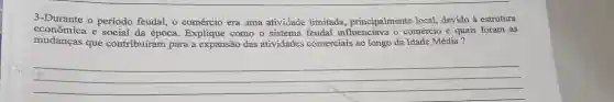 3-Durante o período feudal 0 comércio era uma atividade limitada.principalmente local, devido à estrutura
econômica e social da época. Explique como o sistema feudal influenciavz o comércio e quais foram as
mudanças que contribuíram para a expansão das atividades comerciais ao longo da Idade Média?
__