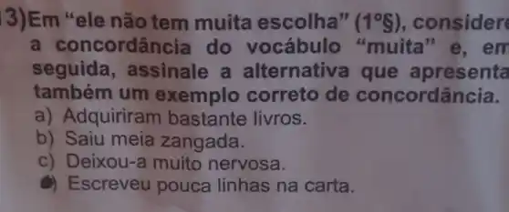 3)Em ele não tem muita escolha" (1^circ S) , consider
a concord@incia do muita"e , em
seguida , assinale a alternative a que a presenta
também um exemplo correto de concordância.
a) Adquiriram bastante livros.
b) Saiu meia zangada.
c) Deixou-a muito nervosa.
() Escreveu pouca linhas na carta.