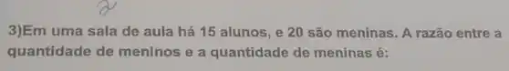 3)Em uma sala de aula há 15 alunos , e 20 são meninas . A razão entre a
quantidade de meninos e a quantidade de meninas é: