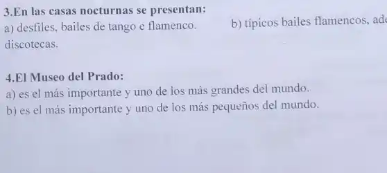 3.En las casas nocturnas se presentan:
b) típicos bailes flamencos, ad
a) desfiles, bailes de tango e flamenco.
discotecas.
4.EI Museo del Prado:
a) es el más importante y uno de ios más grandes del mundo.
b) es el más importante y uno de los más pequeños del mundo.