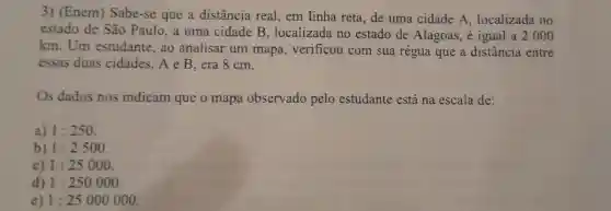 3)(Enem)Sabe-se que a distância real , em linha reta,de uma cidade A , localizada no
estado de São Paulo , a uma cidade B ,localizada no estado de Alagoas , é igual a 2000
km . Um estudante , ao analisar um mapa , verificou com sua régua que a distância entre
essas duas cidades ,AeB era 8 cm.
Os dados nos indicam que o mapa observado pelo estudante está na escala de:
a) 1:250
b) 1:2500
c) 1:25000
d) 1:250000
e) 1:25000000