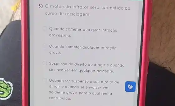 3)
motorista infrator será submetido ao
curso de reciclagem:
Quando cometer qualquer infração
gravissima.
Quando cometer qualquer infração
grave.
Suspenso do direito de dirigir e quando
se envolver em qualquer acidente.
Quando for suspenso o seu direito de
dirigir e quando se envolver em
acidente grave, para o qual tenha
contribuido.