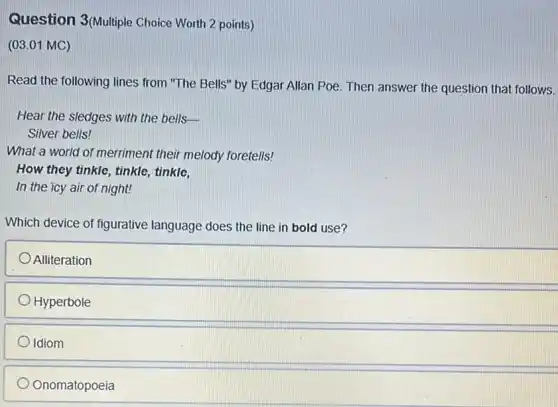 3(Multiple
(03.01 MC)
Read the following lines from "The Bells" by Edgar Allan Poe. Then answer the question that follows.
Hear the sledges with the bells-
Silver bells!
What a world of merriment their melody foretells!
How they tinkle, tinkle tinkle,
In the icy air of night!
Which device of figurative language does the line in bold use?
Alliteration
Hyperbole
Idiom
D Onomatopoeia