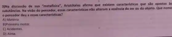 3)Na discussão de sua "metafisica", Aristóteles afirma que existem características que são opostas as
substâncias. Na visão do pensador, essas características não alteram a essência do ser ou do objeto. Que nome
pensador deu a essas características?
A) Matéria.
B)Primeiro motor.
C) Acidentes.
D) Alma.