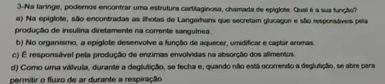 3-Na laringe, podemos encontrar uma estrutura cartilaginosa, chamada de epiglote. Qual 6 a sua função?
a) Na epiglote, são encontradas as ilhotas de Langerhans que secretam glucagon e sao responsáveis pela
produção de insulina diretamente na corrente sanguinea.
b) No organismo, a epiglote desenvolve a função de aquecer umidificar e captar aromas.
c) É responsável pela produção de enzimas envolvidas na absorção dos alimentos.
d) Como uma valvula durante a deglutição, se fecha e, quando não está ocorrendo a deglutição, se abre para
permitir o fluxo de ar durante a respiração