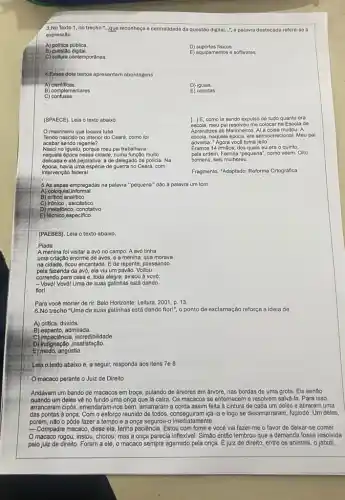 3.No Texto 1, no trecho "..gue reconheça a centralidade da questão digital...", a palavra destacada refere-se a
expressão
A) politica publica.
B) questão digital.
E) equipamentos e softwares.
C) cultura contemporânea.
4. Esses dois textos apresentan abordagens
A) clentificas.
B) complementares
C) confusas.
(SPAECE)
5.As aspas empregadas na palavra "pequena" dão à palavra um tom
A) coloquial informal.
(PAEBES). Leia o texto abaixo.
Piada
A menina foi visitar a avó no campo A avó tinha
Para você morrer de rir. Belo Horizonte: Leitura 2001, p. 13.
6.No trecho "Uma de suas galinhas está dando flor!", o ponto de exclamação reforça a ideia de
A) critica, dúvida.
B) espanto, admirada.
C) impaciência, incredibilidade,
D) indignação ,insatisfação.
E) medo, angústia.
Leia o texto abaixo e, a seguir, responda aos itens 7e8
macaco perante o Juiz de Direito
Andavam um bando de macacos em troça, pulando de árvores em árvore nas bordas de uma grota. Eis senão
quando um deles về no fundo uma onça que lá caira. Os macacos se enternecem e resolvem salvá-la. Para isso,
arrancaram cip6s, emendaram-nos bem amarraram a corda assim feita à cintura de cada um deles e atiraram uma
das pontas à onça Com o esforço reunido de todos, conseguiram içá-la e logo se desamarraram fugindo. Um deles
porém, nào o pôde fazer a tempo e a onça segurou-o imediatamente.
__ Compadre macaco, disse ela tenha paciência. Estou com fome e você vai fazer-me o favor de deixar-se comer.
macaco rogou, instou chorou; mas a onça parecia inflexivel. Simão então lembrou que a demanda fosse resolvida
pelo juiz de direito. Foram a ele, o macaco sempre agarrado pela onça É juiz de direito entre os animais, o jabuti,
Fragmento. "Adaptado. Reforma Ortografica