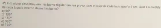 3^n)
Um aluno desenhou um regular em sua prova com o valor de cada lado igual a 6 cm. Qual é a medida
de cada ângulo interno desse hexágono?
a) 60^circ 
b) 120^circ 
C) 180^circ 
d) 360^circ 
e) 720^circ