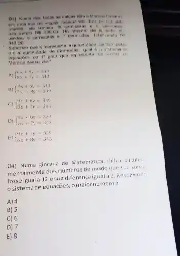 () 3)Numa loja todas as calcas lêm 6 Marcos lishathis
em uma loja de roupas masculinas cha
cle vender camis class o f bermudes
totalizando Rs 330,00 No mesmo die A larde
vendeu camiselas e bermudas , total ando no
343,00
Sabendo aue representa quantidade de camisela
eya quantidade de bermudas qual e o sistema
equacoes do 10 grau que representa wordag
Marcos nesse dia?
A)  ) 6x+9y=330 8x+7y=343 
B)  ) 9x+6y=343 7x+8y=339 
 ) 9x+6y=339 8x+7y=343 
D)  ) 9x+8y=339 6x+7y=343 
E.)  ) 9x+7y=339 6x+8y=343 
04)Numa gincana de Matemática . Hélio calculou
mentalmente dois números ide modo que suo some
fosse igual a 12e sua diferenca igual a 2. Resolvendo
sistema de equações maior número
A) 4
B) 5
C) 6
D) 7
E) 8