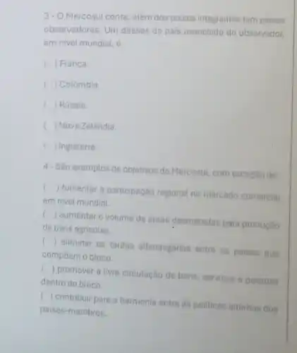 3-O Mercosul conta , além dos paises integrantes tem paises
observadores. Um desses de país associado do observador,
em nivel mundial, é
c () França.
() Colômbia.
() Rússia.
() Nova Zelandia.
() Inglaterra.
4- Sào exemplos de objetivos do Mercosul com exceção de:
()
 fomentar a participação regional no mercado comercial
em nivel mundial.
()
 aumentar o volume de areas desmatadas para produção
de bens agricolas.
()
 eliminar as tarifas alfandegarias entre os paises que
compoem o bloco.
()
 promover a livre circulação de bens servicos e pessoas
dentro do bloco.
()
contribuir para a harmonia entre as politicas internas dos
paises -membros.