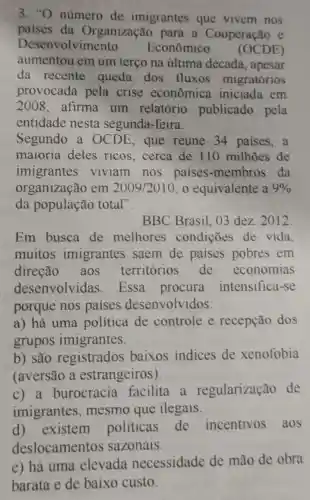 3."O número de imigrantes que vivem nos
paises da Organização para a Cooperação e
Desenvolvimento Econômico (OCDE)
aumentou em um terço na última década , apesar
da recente queda dos fluxos migratórios
provocada pela crise econômica iniciada em
2008 afirma um relatório publicado pela
entidade nesta segunda-feira.
Segundo a OCDE, que reúne 34 paises,a
maioria deles ricos,cerca de 110 milhōes de
organização em
2009/2010 , o equivalente a 9% 
imigrantes viviam nos paises -membros da
da população total".
BBC Brasil . 03 dez. 2012
Em busca de melhores condições de vida
muitos imigrantes saem de paises pobres em
direção , aos territórios de economias
desenvolvidas . Essa procura intensifica-se
porque nos paises desenvolv idos:
a) há uma politica de controle e recepção dos
grupos imigrantes.
b) são registrados baixos indices de xenofobia
(aversão a estrangeiros)
c) a burocracia facilita a regularização de
imigrantes , mesmo que ilegais.
d) existem politicas de incentivos aos
deslocamentos sazonais.
e) há uma elevada necessidade de mão de obra
barata e de baixo custo.