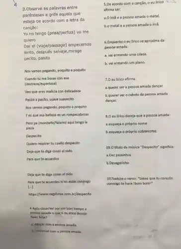 3.Observe as palavras entre
parênteses e grife aquela que
esteja de acordo com a letra da
canção:
Yo no tengo (prisa/perfiza) yo me
quiero
Dar el (viaje/passage empecemos
lento, después salvaje ,mirage
pacito, pasito
Nos vamos pegando, poquito a poquito
Cuando tú me besas con esa
(destreza/esperteza)
Veo que eres malicia con delicadeza
Pasito a pasito, suave suavecito
Nos vamos pegando, poquito a poquito
Yes que esa belleza es un rompecabezas
Pero pa (montarlo/falarlo)aquí tengo la
pieza
Despacito
Quiero respirar tu cuello despacito
Deja que te diga cosas al oido
Para que te acuerdes
Deja que te diga cosas al oido
Para que te acuerdes si no estás conmigo
[...]
https://www.vagalume.com br/despacito
4.Após observar por um bom tempo a
pessoa amada o que o eu lírico deseja
fazer, hoje?
a. dançar com a pessoa amada.
5.De acordo com a canção, o eu lirico
afirma ser:
a.O ímã e a pessoa amada o metal.
b.o metal e a pessoa amada o ímã.
6.Enquanto o eu lirico se aproxima da
pessoa amada:
a. vai armando uma cilada.
b. vai armando um plano.
7.0 eu lirico afirma:
a.querer ver a pessoa amada dançar.
b.querer ver o cabelo da pessoa amada
dançar.
8.0 eu lírico deseja que a pessoa amada:
a.esqueça o próprio nome
b.esqueça o próprio sobrenome.
09.0 título da música "Despacito" significa:
a.Dez passinhos
b.Devagarinho
10.Traduza o verso: "Sabes que tu corazón
conmigo te hace Ibom bom!"