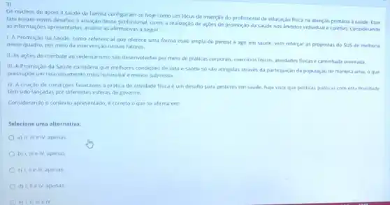 3)
Os núcleos de apolo a saúde da familia configuram-se hoje como um lócus de inserção do profissional de educação fisica na atenção primária a saude. Esse
fato trouxe novos desafios atuação desse profissional como a realização de açoes de promoção da saude nos ambitos individual e coletivo. Considerando
as informaçbes apresentadas, analise as afirmativas a seguir:
1. A Promoção da Saúde, como referencial que oferece uma forma mais ampla de pensar e agir em saude, vem reforçar as propostas do SUS de melhoria
nesse quadro, por meio da intervenção nesses fatores.
II. As açoes de combate ao sedentarismo sào desenvolvidas por meio de práticas corporais, exercicios fisicos atividades fisicas e caminhada orientada
III. A Promoçào da Saude considera que melhores condiçoes de vida e saude só sao atingidas através da participaçdo da população de maneira ativa o que
pressupóe um relacionamento mais horizontal e menos submisso.
IV. A criação de condiçoes favoraveis a prática de atividade fisica um desafio para gestores em saude, haja vista que politicas publicas com esta finalidade
têm sido lançadas por diferentes esferas de governo.
Considerando o contexto apresentado, é correto o que se afirma em:
Selecione uma alternativa
a) II, III e IV apenas
b) I, III e IV apenas
c) I, II III, apenas
d) I, IIe IV, apenas