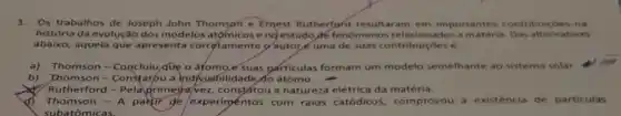 3.Os trabalhos de Joseph John Thomson e Ernest Rutherford resultaram em importantes contribuicóes na
história da evolução dos modelos atomicos eng estudo de fenôme nos relacionados a alternativas
abaixo, aquela que apresenta corretamente 9 autoré uma de suas contribuiçōes é
a) Thomson -que o áfomo e Suas particulas formam um modelo semelhante ao sistema solar.
b) Thomson-Constatou a indivisibilidade do átomo
Rutherford -Pelaprimejavez, constátou a natureza elétrica da matéria.
d) Thomson - A partir de experimentos com raios catódicos, comprovou a existéncia de particulas
subatômicas.