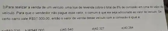 3)Para realizar a venda de um veículo uma loja de revenda cobra o total de 8%  de comissão em cima do valor do
veículo. Para que o vendedor não pague esse valor, o comum é que ele seja adicionado ao valor do veiculo. Se
certo carro vale R 37.300,00 então o valor de venda desse veículo com a comissão é igual a:
020 b) R 48000
c) 45.540
d) 42.327
e) 40.284