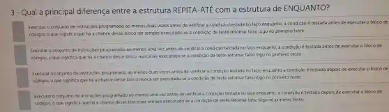 3-Qua a principal diferen Ica entre a est rutura REPITA -ATE com a estru tura de ENQUANTO?
Execut ar o conjunto de instruç es programadc ao menos duas vezes antes de ver ificar a cor ndição testada no laço enquanto a cond icão é testada antes de executar o bloco de
códigos, o que significa que há a chanc e desse bloco ser sempre executado se a condiçã de teste retornar falso logo no primeiro teste.
Executa o conjunto de instruções progra mado ao menos uma vez antes de verificar a cor ndição testada no laso enc quanto, a co ndição é tes tada antes de.exec utar o bloco de
códigos, o que significa que há a chance desse bloc o nunca ser executado se a condição de teste retornar fal so logo no prime iro teste.
Executar o conjunto de instruçōes proç ramado ao menos dua s vezes antes de verificar a condiçã testada no laço.enquanto a condição é testada depois de executar o bloco de
códigos, o que sign ifica que há a chan ce desse bloco nunca se executado s e a condição de teste ret ornar falso logo no primeiro teste.
Executar o cor junto de ins truçōes progra mac lo ao menos urna vez antes de verificar a con dição testade no laço enquanto a condiçã o é testada depois de executar o bloco de
códigos, o qu e significa que há a chance des se bloco ser sempr e executado se a condição le teste retornar falso logo no primeiro teste.