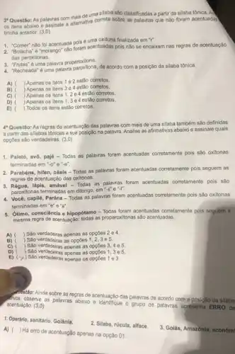 3'Questão: As palavras com mais de uma silaba são classificadas a partir da silaba tônica. An
os itens abaixo e assinale a alternativa correta sobre as palavras que não foram acentuadas
tirinha anterior: (3,0)
1. "Comer" nào fol acentuada pois é uma oxitona finalizada em "r".
1. "Comer" não fol acentuada foram acentuadas pois foram acentuadas pois não se encaixam nas regras de acentuação
das paroxitonas.
3. "Frutas"é uma palavra proparoxítona.
4. "Recheada" é uma palavra de acordo com a posição da silaba tônica.
A) ) Apenas os itens 1 e 2 estão corretos.
B) ) Apenas os Itens 3 e 4 estão corretos.
C) ( ) Apenas os itens 1,2 e 4 estão corretos.
D) ) Apenas os itens 1,3e 4 estão corretos.
E) ) Todos os itens estão corretos.
4*Questão: As regras de acentuação das palavras com mais de uma silaba também são definidas
a partir das sllabas tônicas e sua posição na palavra. Analise as afirmativas abaixo e assinale quais
opções são verdadeiras. (3,0)
1. Paletó, avô, pajé - Todas as palavras foram acentuadas corretamente pois são oxitonas
terminadas em "-o'e "-e".
2. Parabéns, hifen, oásis -Todas as palavras foram acentuadas corretamente pois seguem as
regras de acentuação das oxítonas.
lápis, amável - Todas as palavras foram acentuadas corretamente pois são
paroxitonas terminadas em ditongo, em "-s
4. Você, capilé, Parána -Todas as palavras foram acentuadas corretamente pois são oxítonas
terminadas em "e"e"a".
5. Otimo, consciência e hipopótamo - Todas foram acentuadas corretamente pois seguem a
mesma regra de acentuação.todas as proparoxitonas são acentuadas.
A) ) São verdadeiras apenas as opçōes 2 e 4.
B) ) São verdadeiras as opçōes 1, 2,3 e 5.
C) ( ) São verdadeiras apenas as opçōes
D) ) São verdadeiras apenas as opçōes 1,3 e 5.
E) ( x) São apenas os opçoes 1 e 3.
Muestão: Ainda sobre as regras de acentuação das palavras de acordo com a posição da silaba
Whica, observe as palavras abaixo e identifque o grupo de palavras apresenta ERRO de acentuação.(3,0)
1. Operário, sanitário, Golânia.
A) ()
 Há erro de acentuação apenas na opção 01.
2. Silaba, rúcula, alface.
3. Golás, Amazônia, econômi