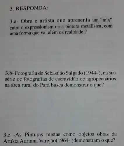 3.RES POND A:
3.a- Obra e artista que apresenta um "mix"
entre o expressionismo e a pintura metáfisica , com
uma forma que vai além da realidade?
3.b-Fotografia de Sebastião Salgado (1944 ), na sua
série de fotografias de escravidão de agropecuários
na área rural do Pará busca demonstrar o que?
3.c -As Pinturas mistas como objetos obras da
Artísta Adriana Varejão(1964.- )demonstram o que?