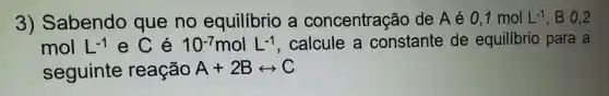 3)Sabendo que no equilibrio a concentração de A é 0,1molL^-1 . B 0.2
mol L^-1 e C é 10^-7molL^-1 , calcule a constante de equilíbrio para a
seguinte reação A+2Brightarrow C