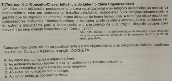 3)(Teórico -0,5 -Conceito-Chave: Influência do Lider no Clima Organizacional)
"Um lider pode influenciar positivamente o clima organizacional e as trabalho ao motivar os
colaboradores, criar um ambiente de trabalho satisfatório, estabelecer boas relações interpessoais, e
garantir que os objetivos da empresa sejam atingidos de forma harmoniosa A liderança eficaz resulta em
colaboradores motivados, clientes satisfeitos e resultados positivos para a empresa.Assim os lideres são
de extrema importância para o desempenho e o crescimento da organização dirigindo equipes para
servirem ao bem comum como descreve Cartzon (2005)
GARCIAS, Denise B. Os diferentes tipos de liderança e sua influência
no clima organizacional. Artigo de 13 de dezembro de 2012.6 min de
leitura (adaptado).
Como um lider pode influenciar positivamente o clima organizacional e as relações de trabalho, conforme
descrito por Cartzon? Assinale a opção CORRETA:
A. Ao impor regras rigidas e inquestionáveis.
B. Ao motivar os colaboradores e criar um ambiente de trabalho satisfatório.
C. Ao se concentrar apenas nos lucros da empresa.
D. Ao evitar comunicação com a equipe.
E. Ao tomar todas as decisoes sozinho.