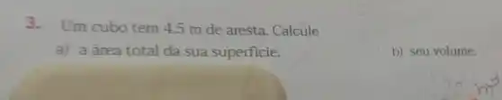 3.Um cubo tem 4,5 m de aresta. Calcule
a) a área total da sua superficie.
b) seu volume.