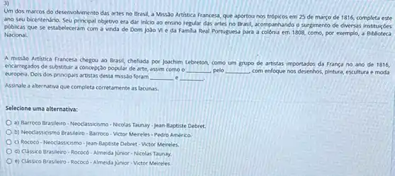 3)
Um dos marcos do desenvolvimento das artes no Brasil, a Missão Artistica Francesa, que aportou nos trópicos em 25 de março de 1816, completa este
ano seu bicentenário. Seu principal objetivo era dar inicio ao ensino regular das artes no Brasil acompanhando o surgimento de diversas instituições
públicas que se estabeleceram com a vinda de Dom Joào VI e da Familia Real Portuguesa para a colônia em 1808, como, por exemplo , a
Nacional.
A missào Artistica Frances chegou ao Brasil, chefiada por Joachim Lebreton, como um grupo de artistas importados da França no ano de 1816,
encarregados de substituir a concepção popular de arte.assim como o __ pelo __ com enfoque nos desenhos pintura, escultura e moda
europeia. Dois dos principais artistas desta missão foram __ e __
Assinale a alternativa que completa corretamente as lacunas
Selecione uma alternativa:
a) Barroco Brasileiro-Neoclassicismo - Nicolas Taunay-Jean-Baptiste Debret.
b) Neoclassicismo Brasileiro-Barroco - Victor Meireles - Pedro Américo
c) Rococ6-Neoclassicismo-Jean Baptiste Debret-Victor Meireles
d) Clássico Brasileiro-Rococó -Almeida Júnior - Nicolas Taunay.
e) Clássico Brasileiro-Rococó -Almeida Junior-Victor Meireles