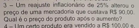 3-Um reajuste inflacionário de 25%  alterou o
preço de uma mercadoria que custava R 90,00
Qual é o preço do produto após o aumento?
4-Um certo produto era vendido a R 100,00 e.