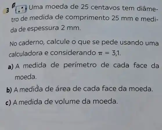 3	Uma moeda de 25 centavos tem diâme-
tro de medida de comprimento 25 mm e medi-
da de espessura 2 mm.
No caderno, calcule o que se pede usando uma
calculadora e considerando pi =3,1
a) A medida de perímetro de cada face da
moeda.
b) A mediđa de área de cada face da moeda.
c) A medida de volume da moeda.